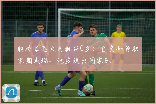 赖特基恩大内批评C罗：自负如曼联末期表现，他应退出国家队