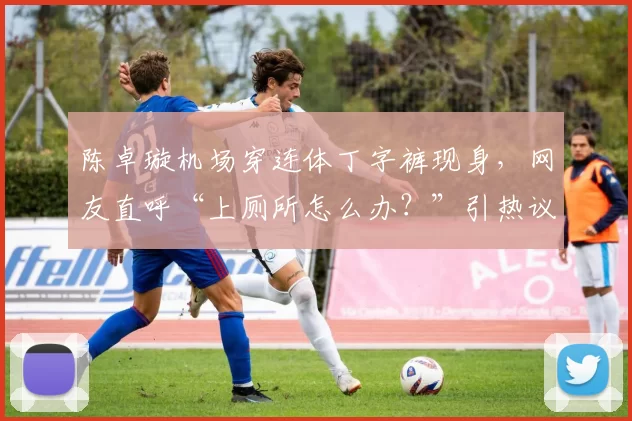 陈卓璇机场穿连体丁字裤现身，网友直呼“上厕所怎么办？”引热议